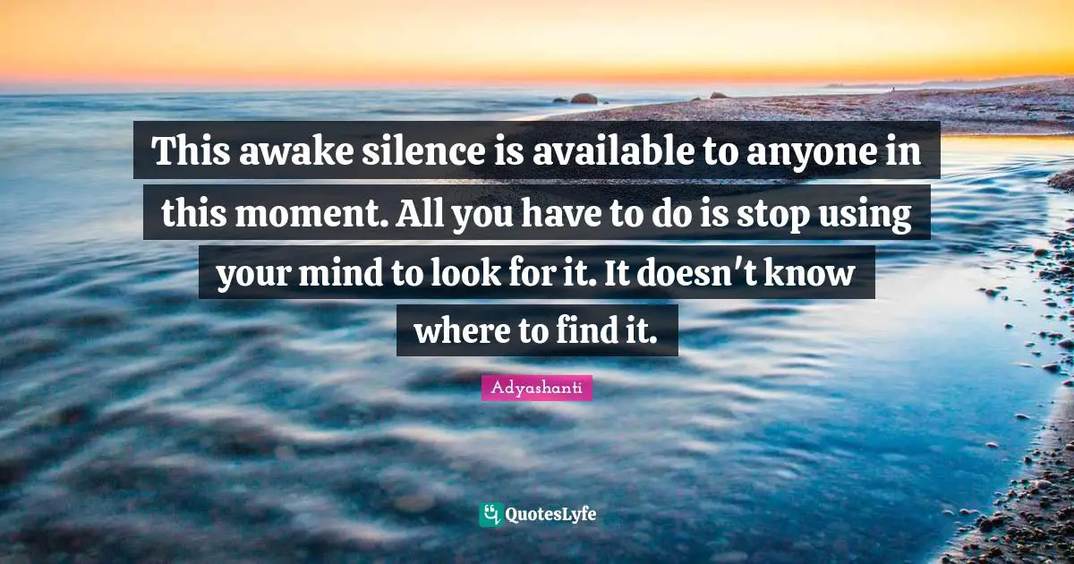 This awake silence is available to anyone in this moment. All you have to do is stop using your mind to look for it. It doesn't know where to find it.