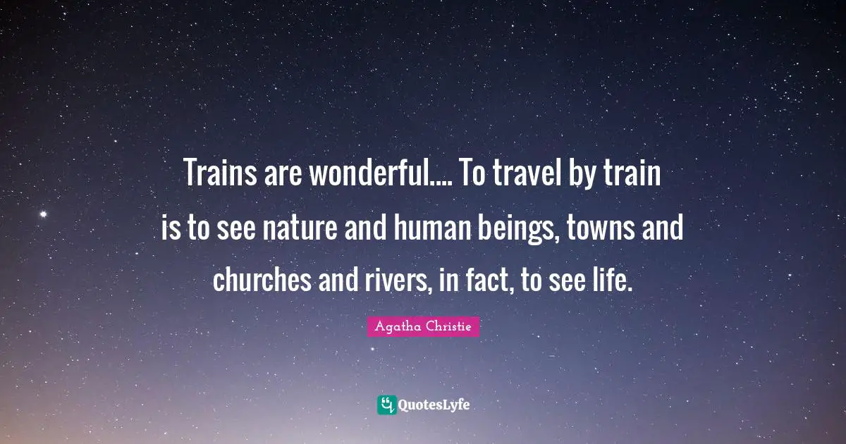 Trains are wonderful.... To travel by train is to see nature and human beings, towns and churches and rivers, in fact, to see life.