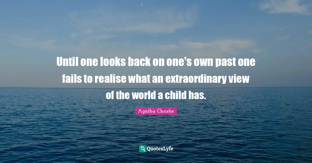 Until one looks back on one's own past one fails to realise what an extraordinary view of the world a child has.