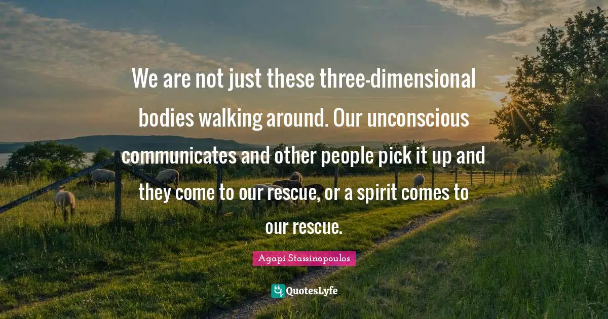 We are not just these three-dimensional bodies walking around. Our unconscious communicates and other people pick it up and they come to our rescue, or a spirit comes to our rescue.