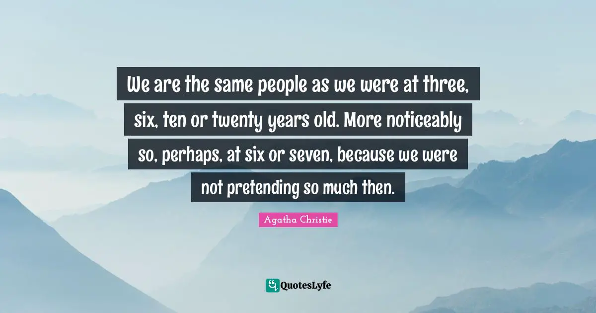 We are the same people as we were at three, six, ten or twenty years old. More noticeably so, perhaps, at six or seven, because we were not pretending so much then.