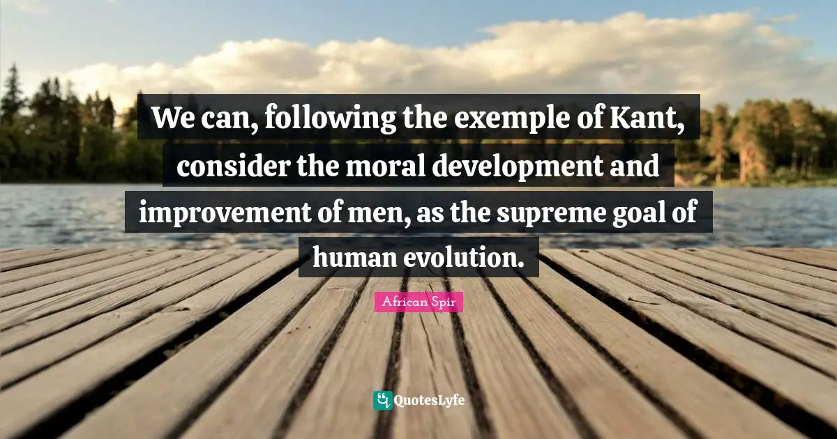 We can, following the exemple of Kant, consider the moral development and improvement of men, as the supreme goal of human evolution.