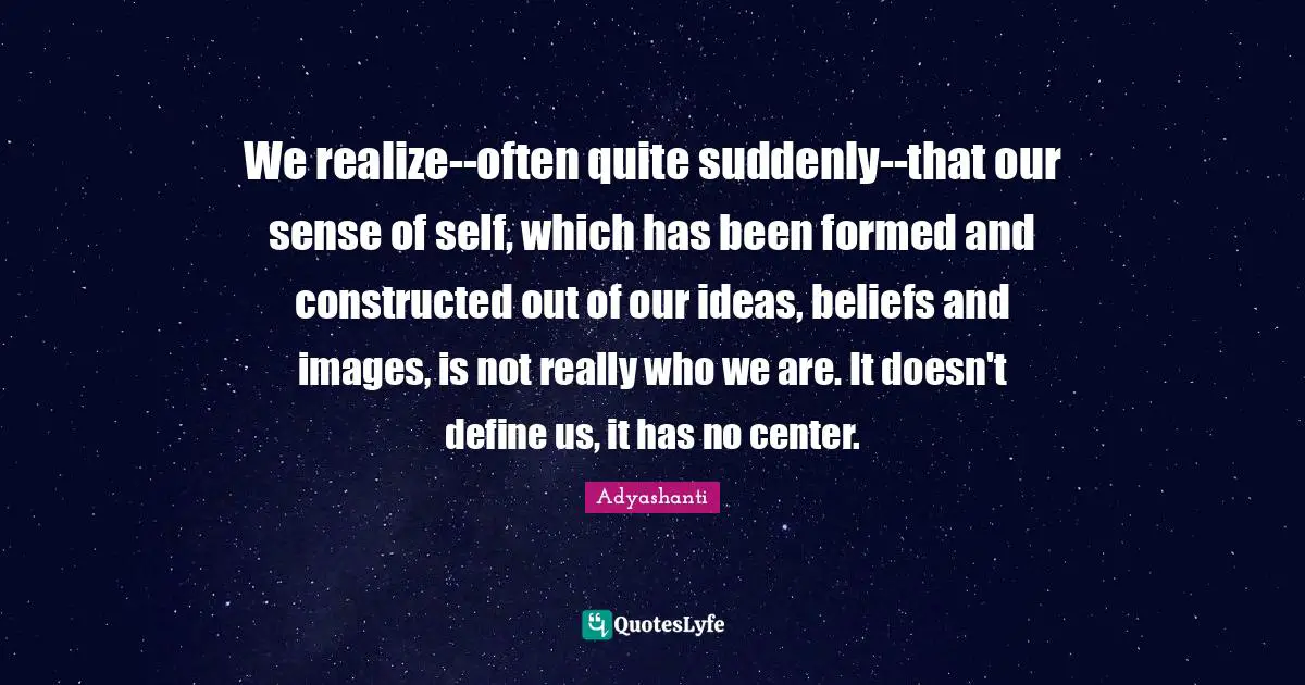 We realize--often quite suddenly--that our sense of self, which has been formed and constructed out of our ideas, beliefs and images, is not really who we are. It doesn't define us, it has no center.