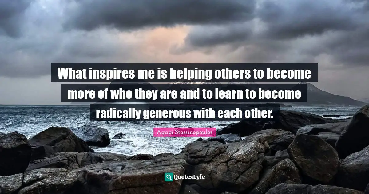 What inspires me is helping others to become more of who they are and to learn to become radically generous with each other.
