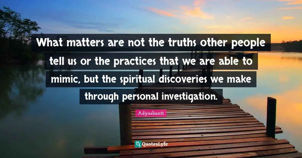 What matters are not the truths other people tell us or the practices that we are able to mimic, but the spiritual discoveries we make through personal investigation.