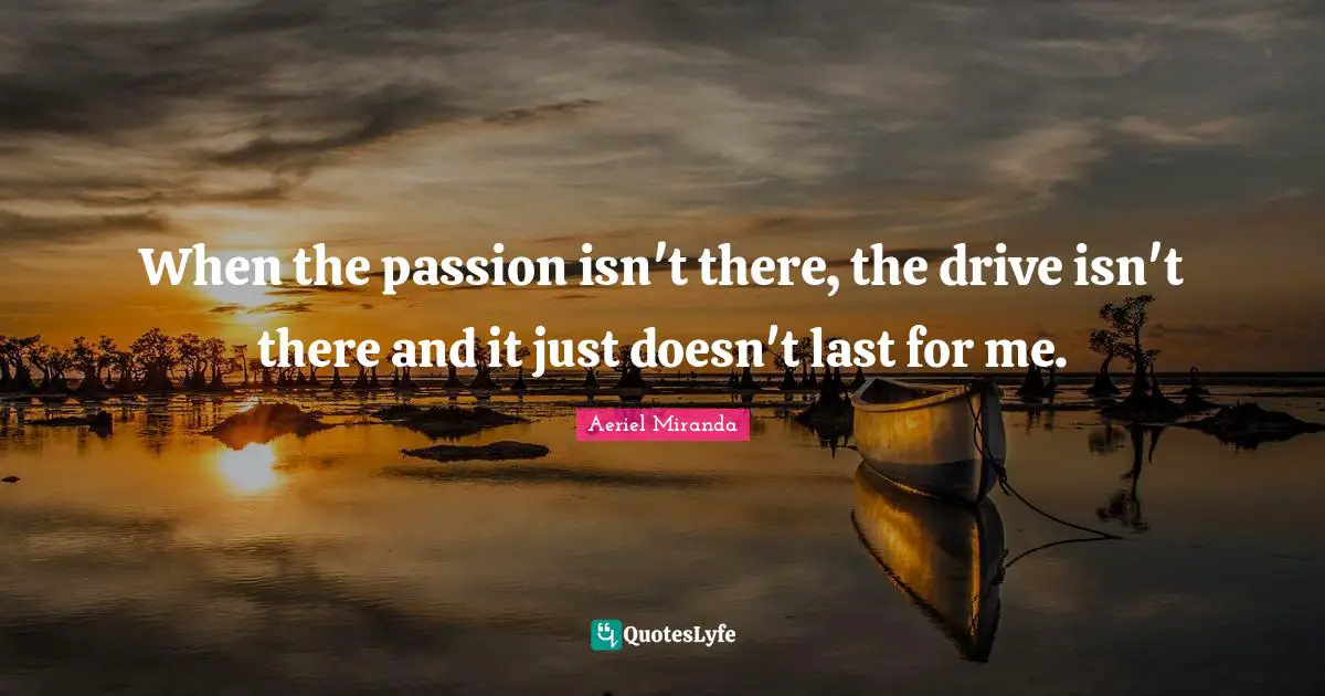 When the passion isn't there, the drive isn't there and it just doesn't last for me.