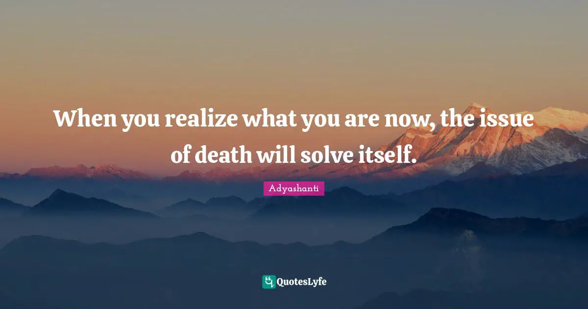When you realize what you are now, the issue of death will solve itself.