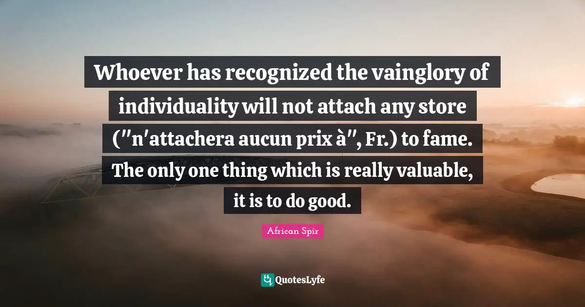 Whoever has recognized the vainglory of individuality will not attach any store ("n'attachera aucun prix à", Fr.) to fame. The only one thing which is really valuable, it is to do good.