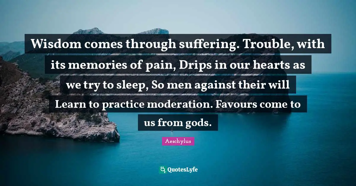 Wisdom comes through suffering. Trouble, with its memories of pain, Drips in our hearts as we try to sleep, So men against their will Learn to practice moderation. Favours come to us from gods.