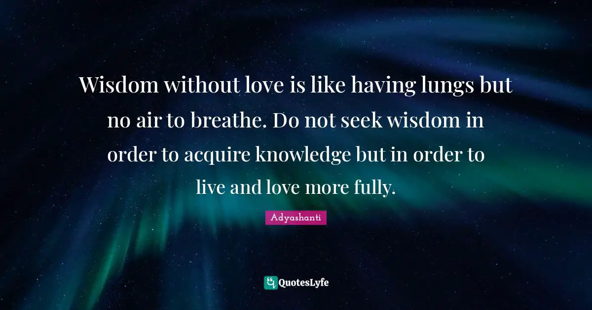 Wisdom without love is like having lungs but no air to breathe. Do not seek wisdom in order to acquire knowledge but in order to live and love more fully.