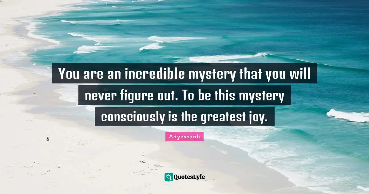 You are an incredible mystery that you will never figure out. To be this mystery consciously is the greatest joy.