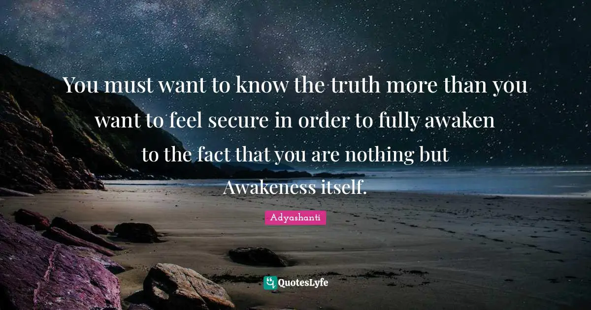 You must want to know the truth more than you want to feel secure in order to fully awaken to the fact that you are nothing but Awakeness itself.