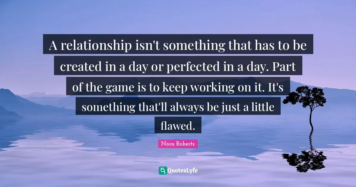 Nora Roberts Quotes: "A relationship isn't something that has to be created in a day or perfected in a day. Part of the game is to keep working on it. It's something that'll always be just a little flawed."