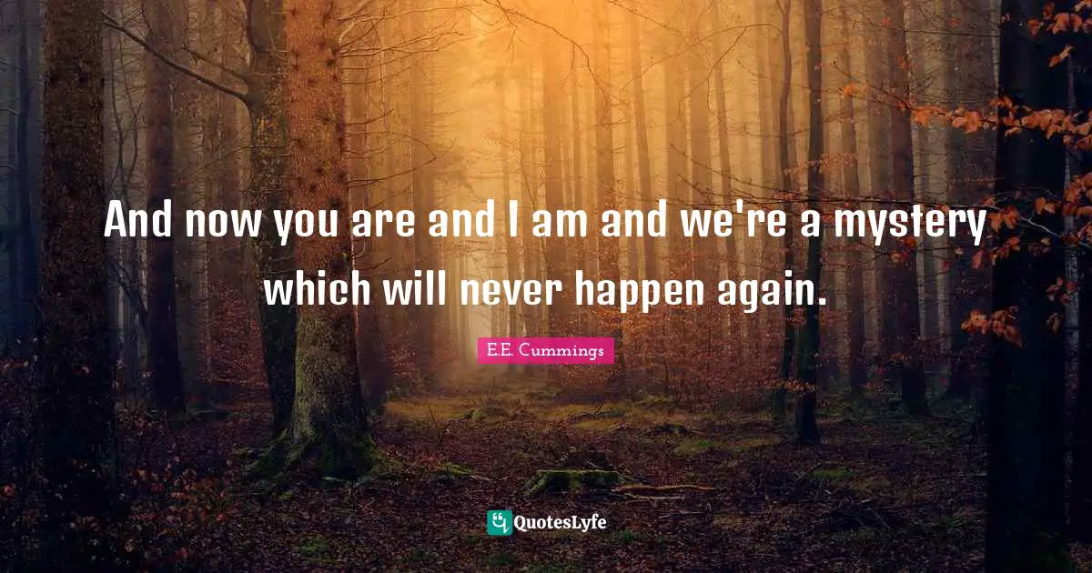And now you are and I am and we're a mystery which will never happen again.