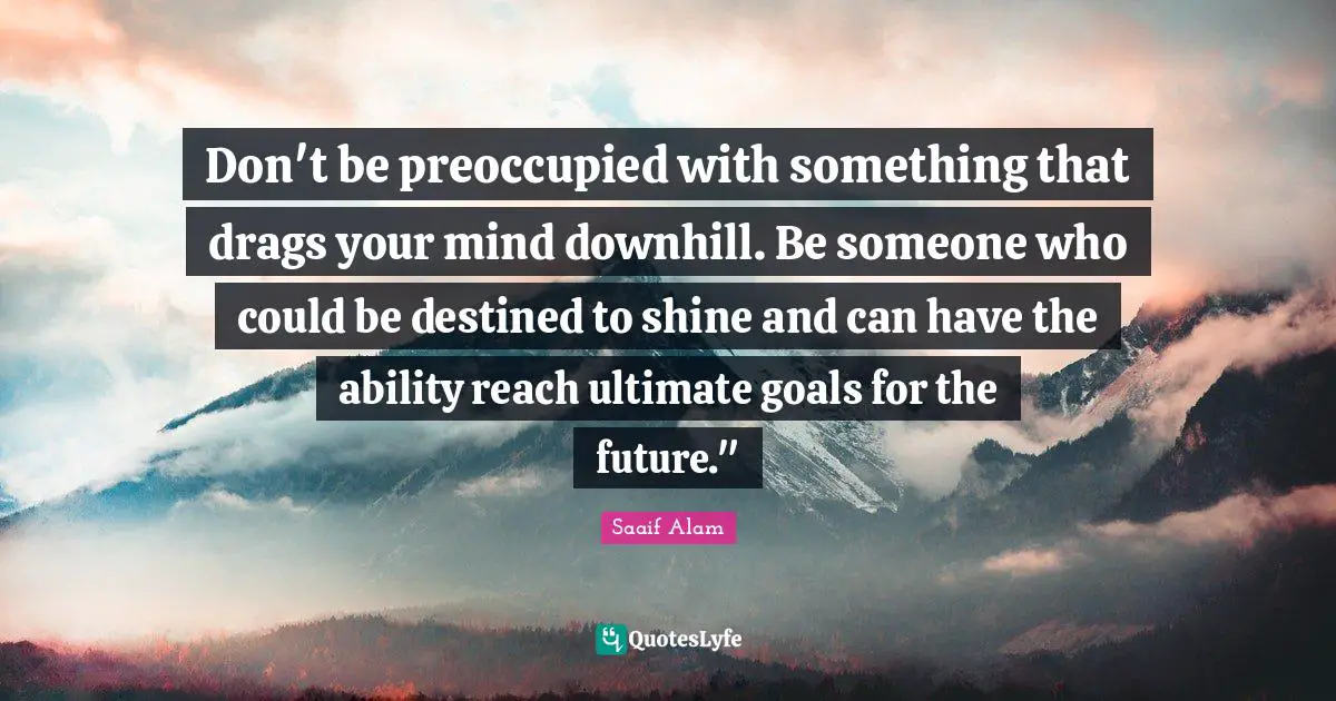 Don't be preoccupied with something that drags your mind downhill. Be someone who could be destined to shine and can have the ability reach ultimate goals for the future."﻿