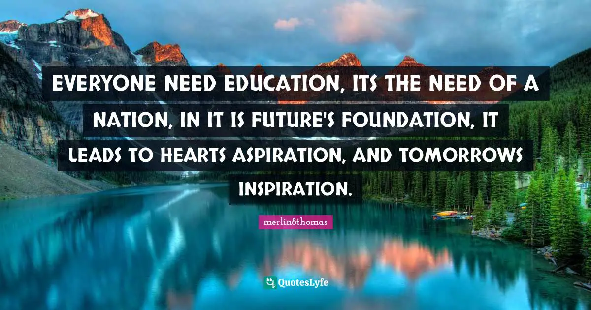 EVERYONE NEED EDUCATION, ITS THE NEED OF A NATION, IN IT IS FUTURE'S FOUNDATION, IT LEADS TO HEARTS ASPIRATION, AND TOMORROWS INSPIRATION.