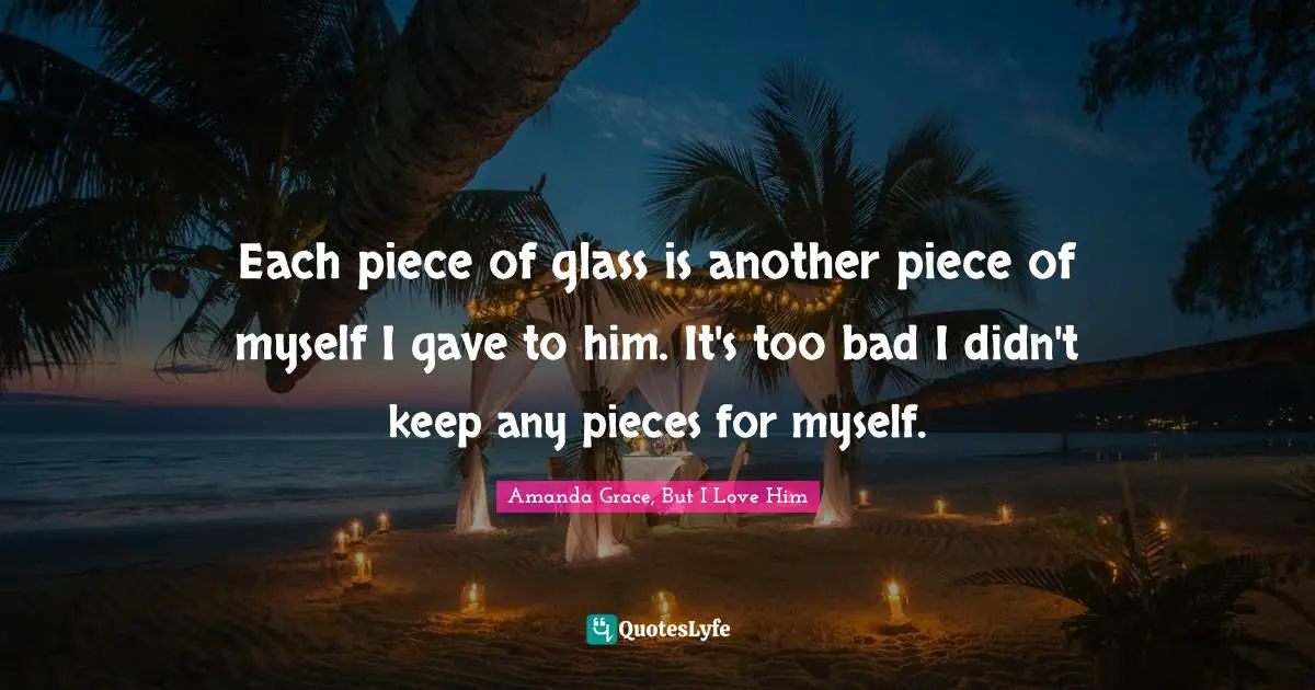 Each piece of glass is another piece of myself I gave to him. It's too bad I didn't keep any pieces for myself.