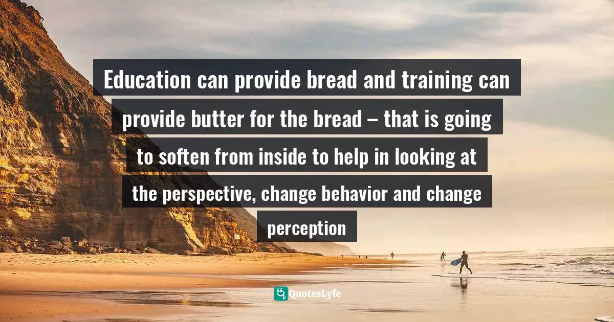 Education can provide bread and training can provide butter for the bread – that is going to soften from inside to help in looking at the perspective, change behavior and change perception