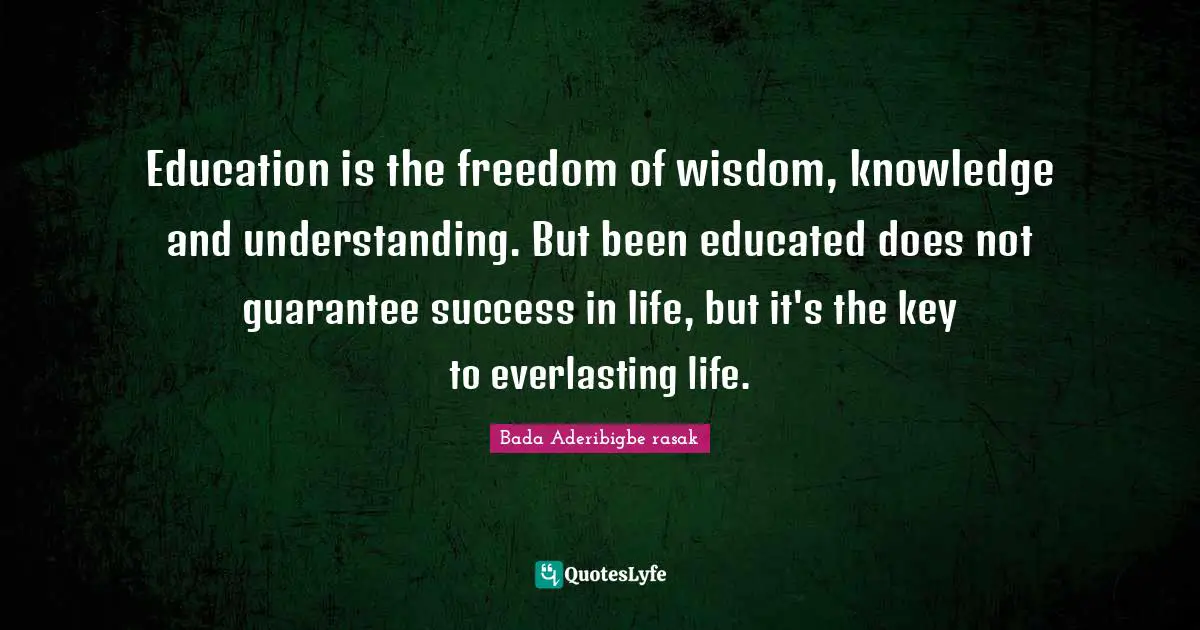 Education is the freedom of wisdom, knowledge and understanding. But been educated does not guarantee success in life, but it's the key to everlasting life.