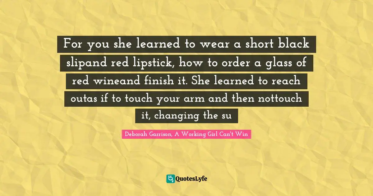 For you she learned to wear a short black slipand red lipstick, how to order a glass of red wineand finish it. She learned to reach outas if to touch your arm and then nottouch it, changing the su