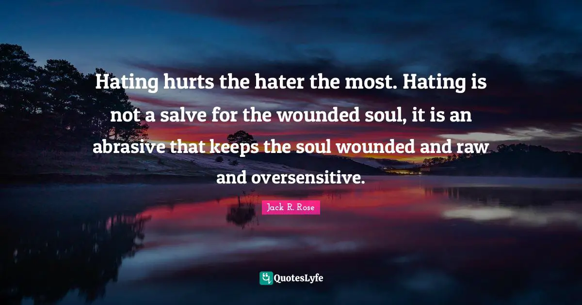 Hating hurts the hater the most. Hating is not a salve for the wounded soul, it is an abrasive that keeps the soul wounded and raw and oversensitive.