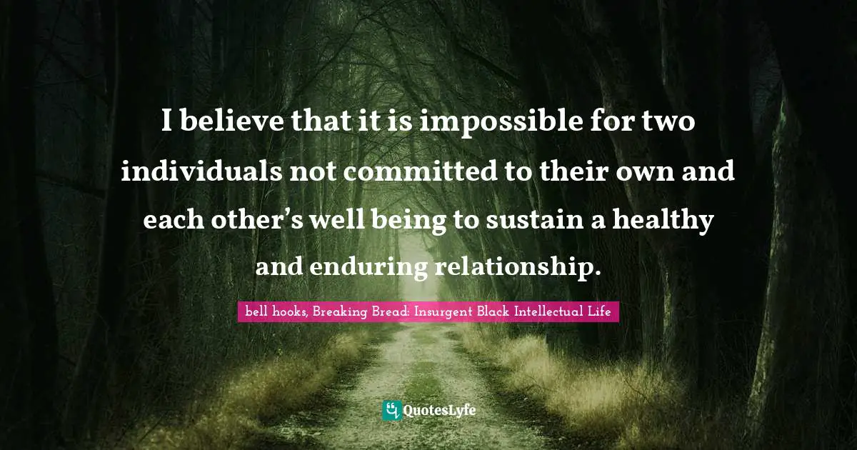 I believe that it is impossible for two individuals not committed to their own and each other’s well being to sustain a healthy and enduring relationship.