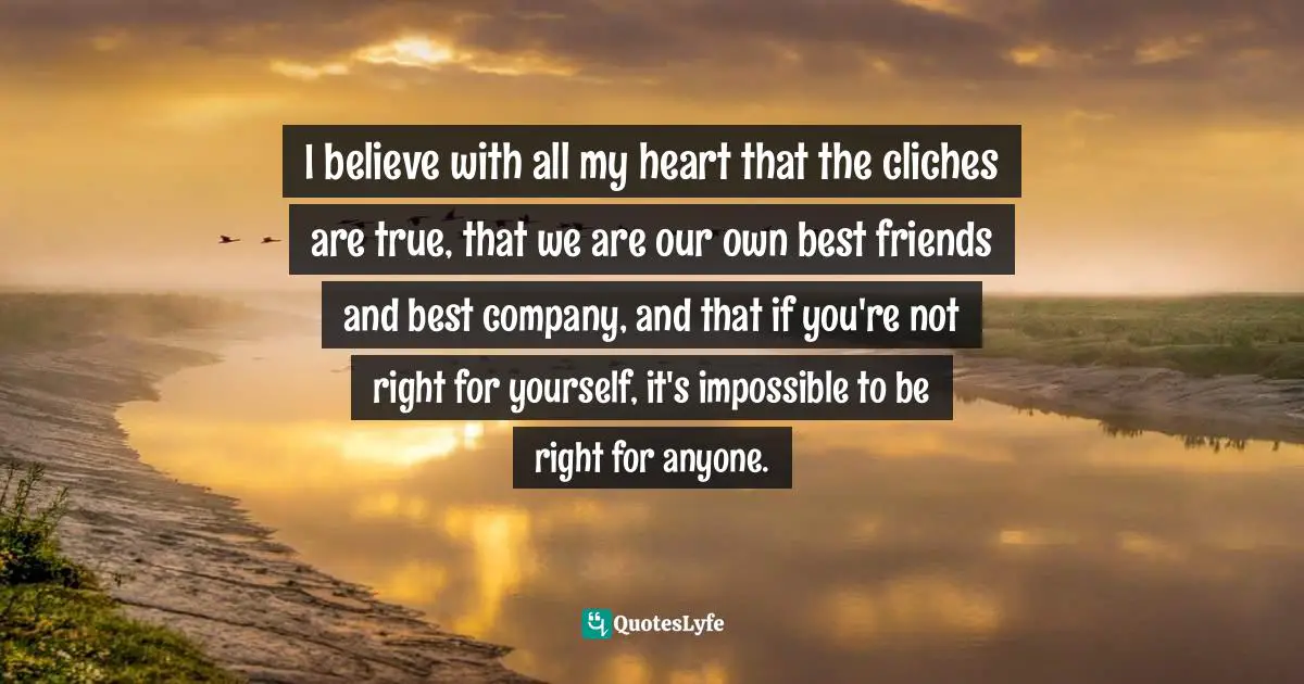 I believe with all my heart that the cliches are true, that we are our own best friends and best company, and that if you're not right for yourself, it's impossible to be right for anyone.