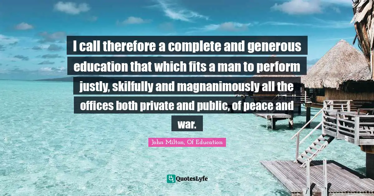 I call therefore a complete and generous education that which fits a man to perform justly, skilfully and magnanimously all the offices both private and public, of peace and war.
