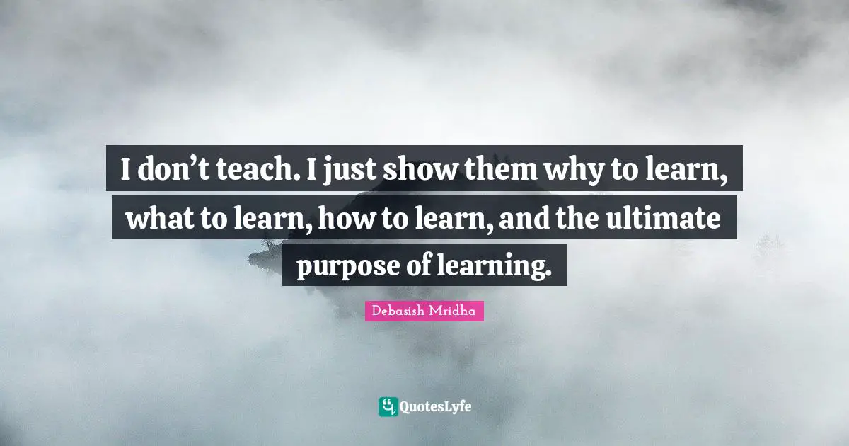 I don’t teach. I just show them why to learn, what to learn, how to learn, and the ultimate purpose of learning.