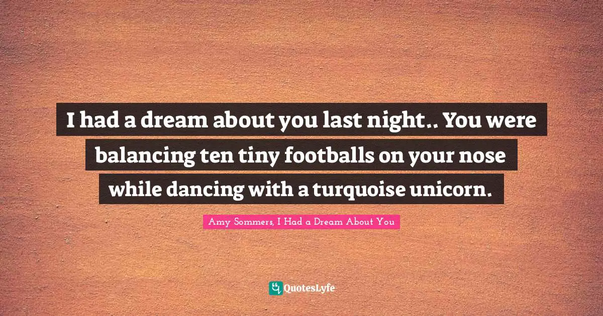 I had a dream about you last night.. You were balancing ten tiny footballs on your nose while dancing with a turquoise unicorn.
