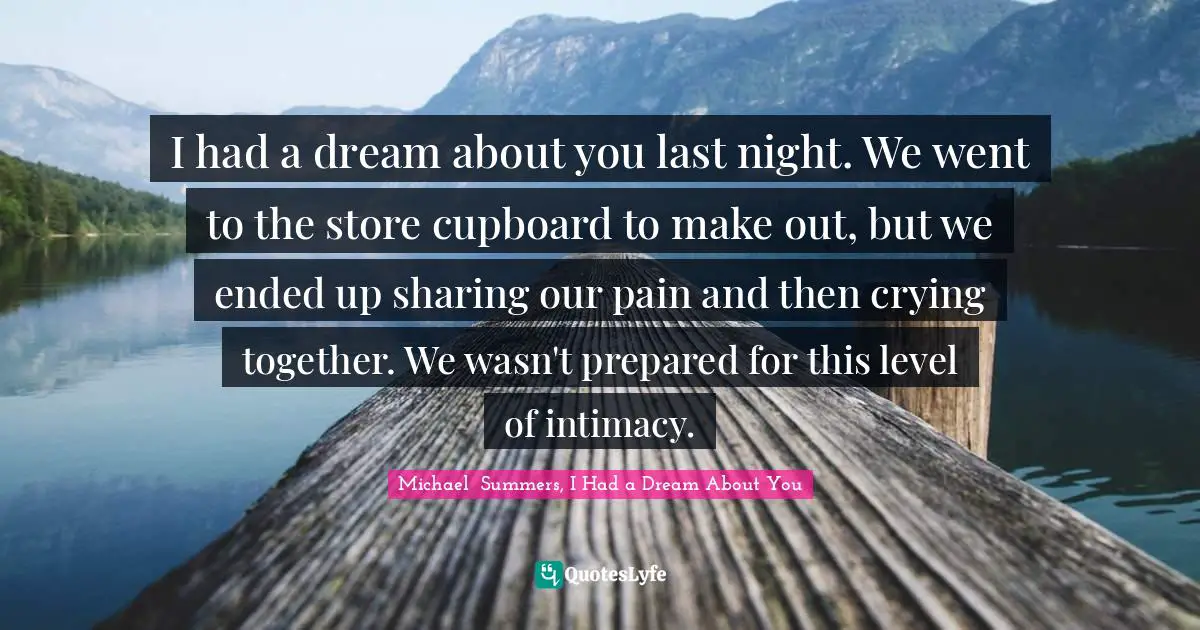 Michael  Summers, I Had A Dream About You Quotes: "I had a dream about you last night. We went to the store cupboard to make out, but we ended up sharing our pain and then crying together. We wasn't prepared for this level of intimacy."