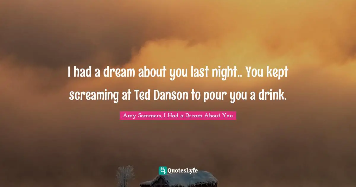 I had a dream about you last night.. You kept screaming at Ted Danson to pour you a drink.