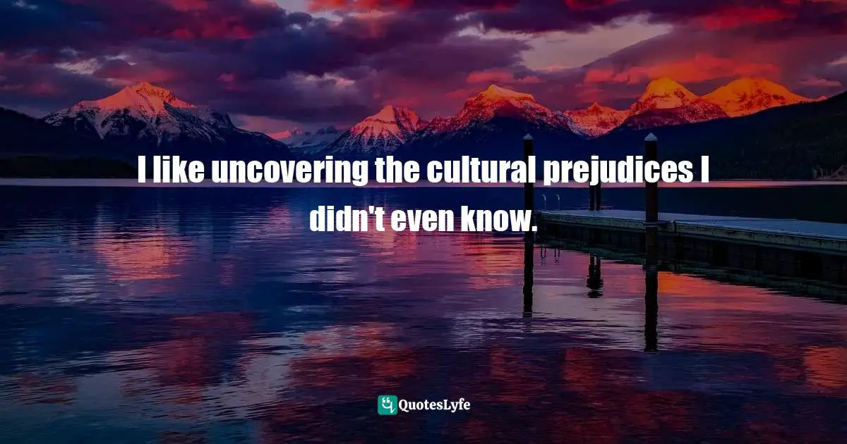 I like uncovering the cultural prejudices I didn't even know.