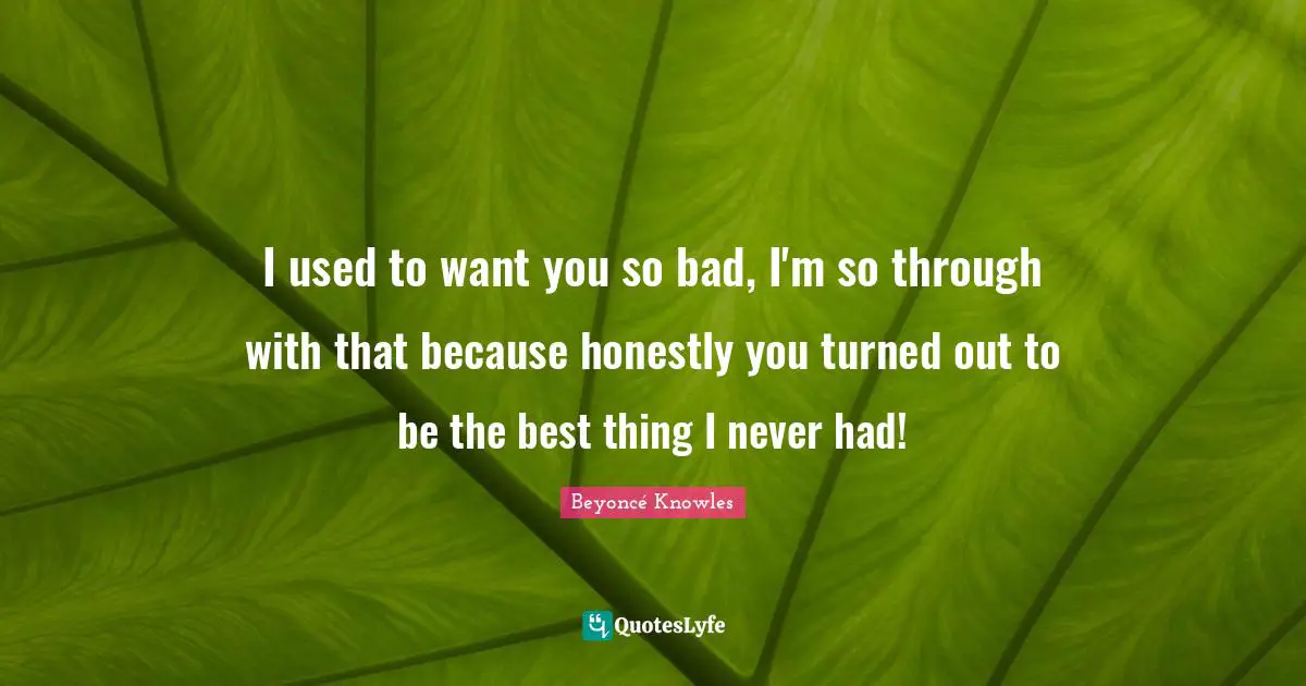 I used to want you so bad, I'm so through with that because honestly you turned out to be the best thing I never had!