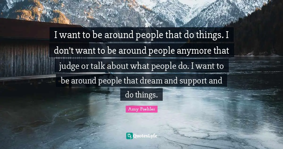 I want to be around people that do things. I don’t want to be around people anymore that judge or talk about what people do. I want to be around people that dream and support and do things.