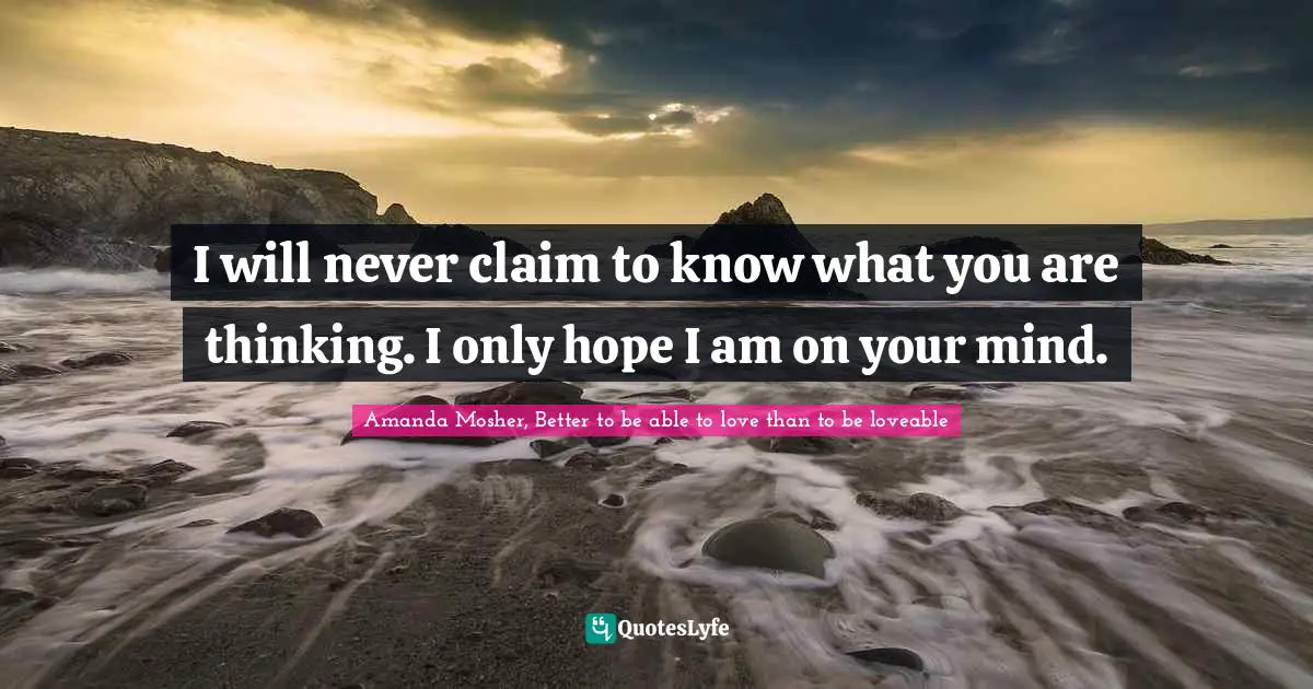 Amanda Mosher, Better to be able to love than to be loveable Quotes: I will never claim to know what you are thinking. I only hope I am on your mind.