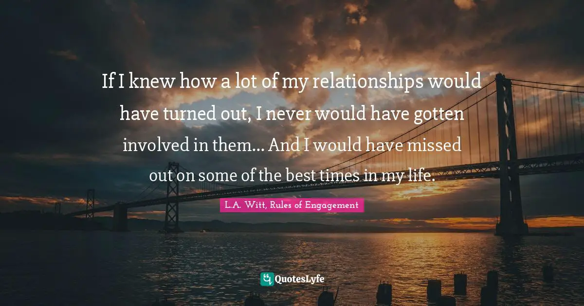 If I knew how a lot of my relationships would have turned out, I never would have gotten involved in them... And I would have missed out on some of the best times in my life.