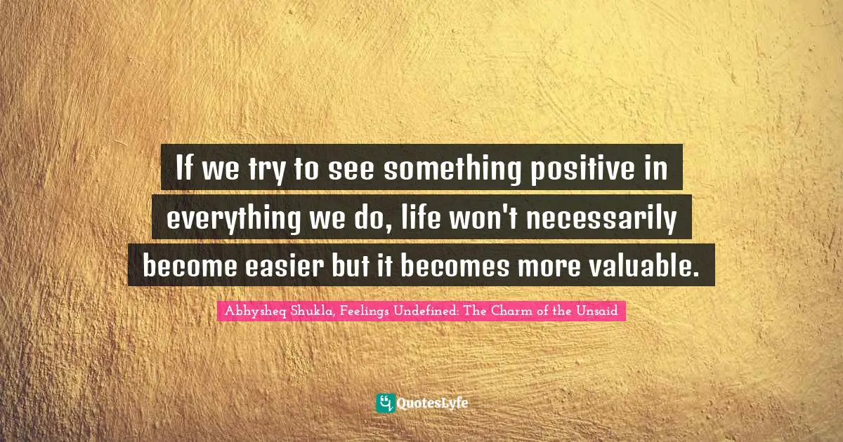 Abhysheq Shukla Quotes: "If we try to see something positive in everything we do, life won't necessarily become easier but it becomes more valuable."