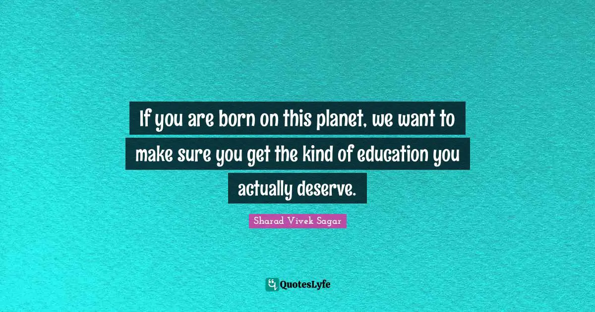 If you are born on this planet, we want to make sure you get the kind of education you actually deserve.