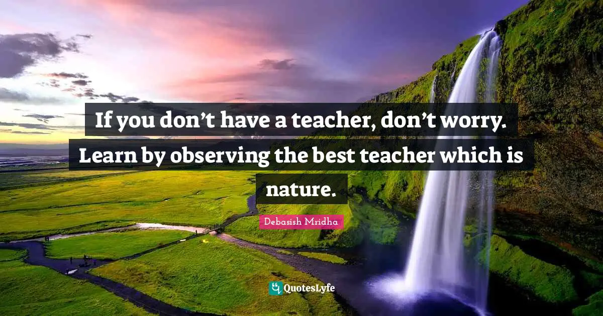 If you don’t have a teacher, don’t worry. Learn by observing the best teacher which is nature.