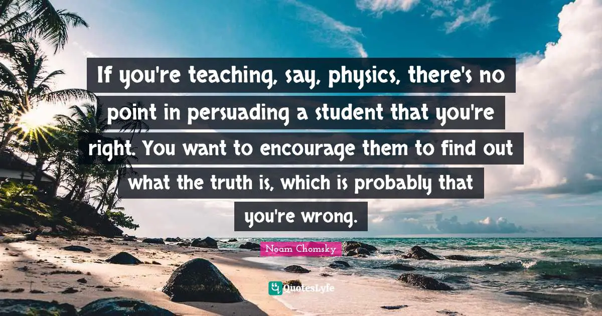 If you're teaching, say, physics, there's no point in persuading a student that you're right. You want to encourage them to find out what the truth is, which is probably that you're wrong.