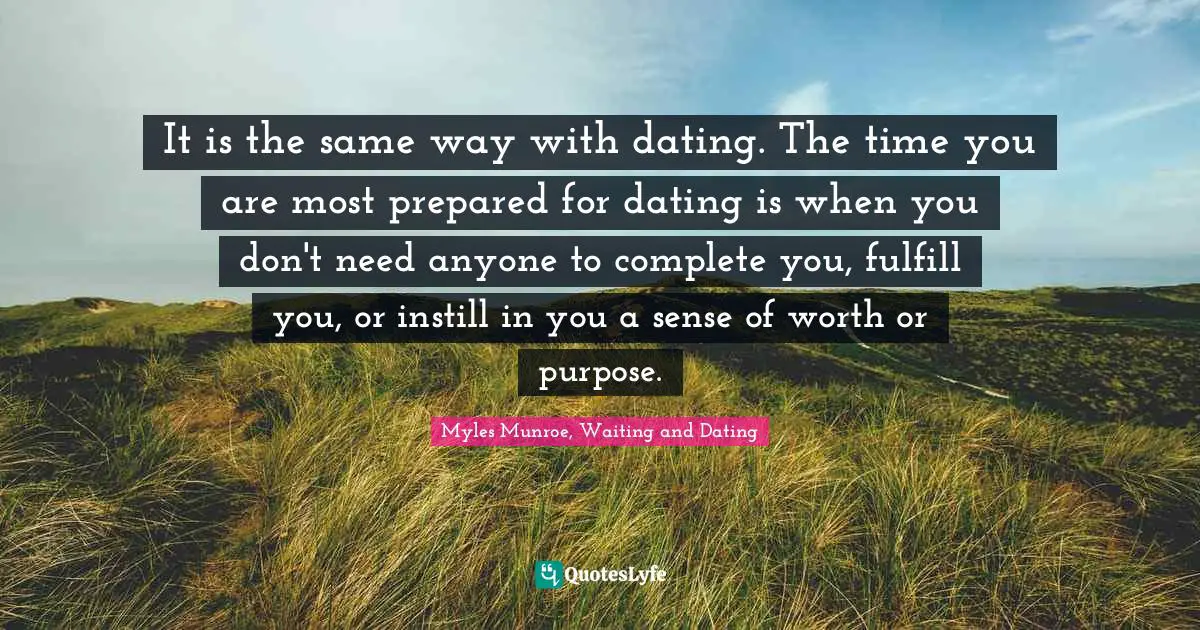 It is the same way with dating. The time you are most prepared for dating is when you don't need anyone to complete you, fulfill you, or instill in you a sense of worth or purpose.