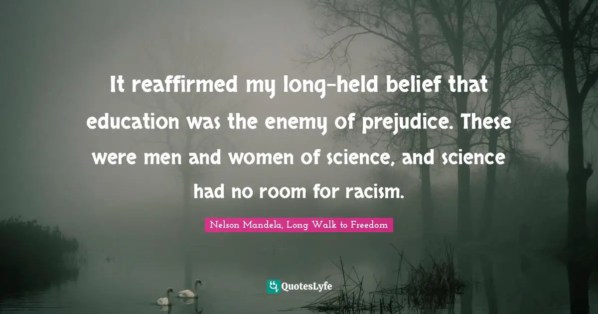 Nelson Mandela, Long Walk to Freedom Quotes: It reaffirmed my long-held belief that education was the enemy of prejudice. These were men and women of science, and science had no room for racism.