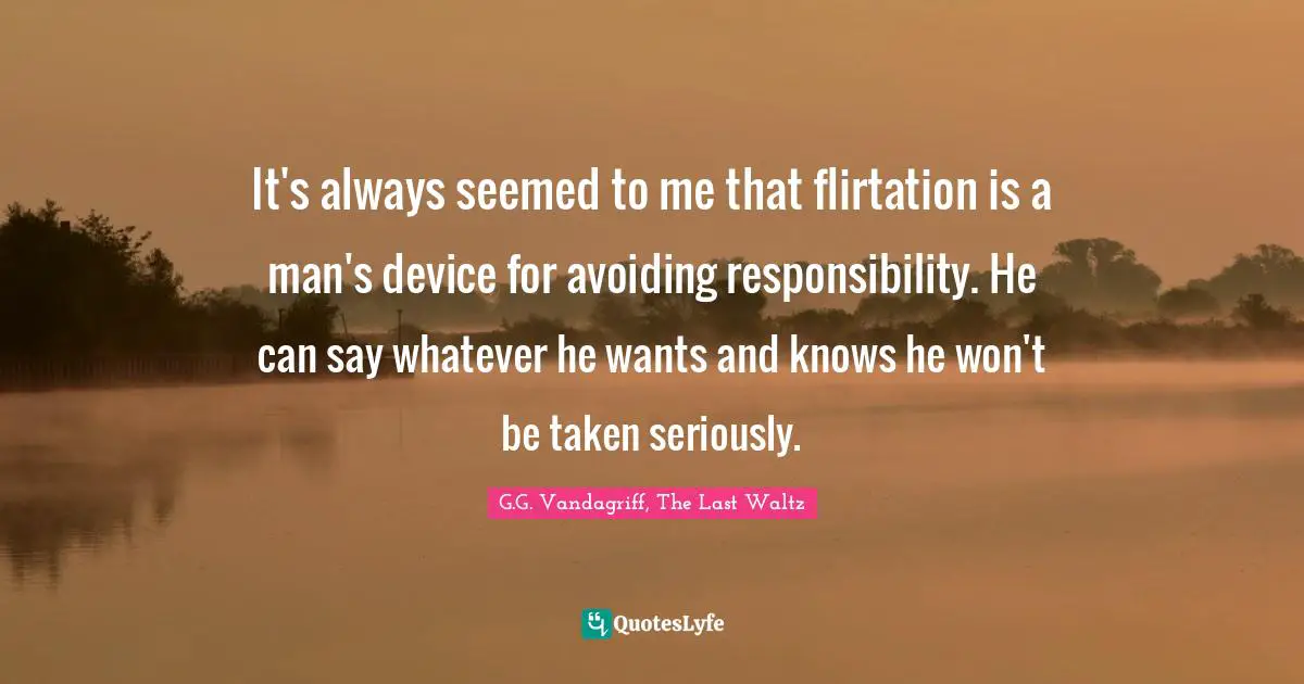 It's always seemed to me that flirtation is a man's device for avoiding responsibility. He can say whatever he wants and knows he won't be taken seriously.