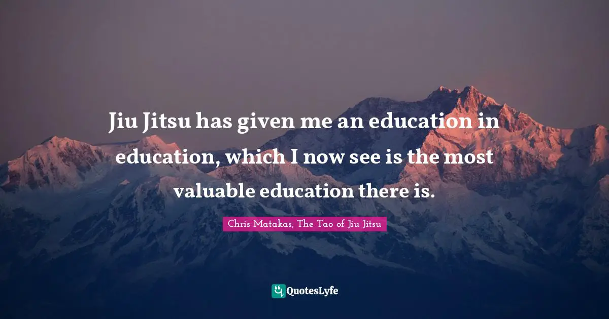 Jiu Jitsu has given me an education in education, which I now see is the most valuable education there is.