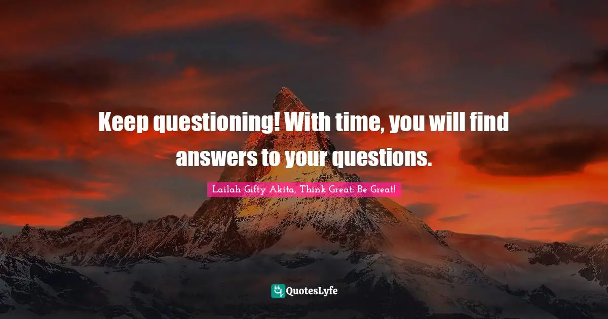 Keep questioning! With time, you will find answers to your questions.