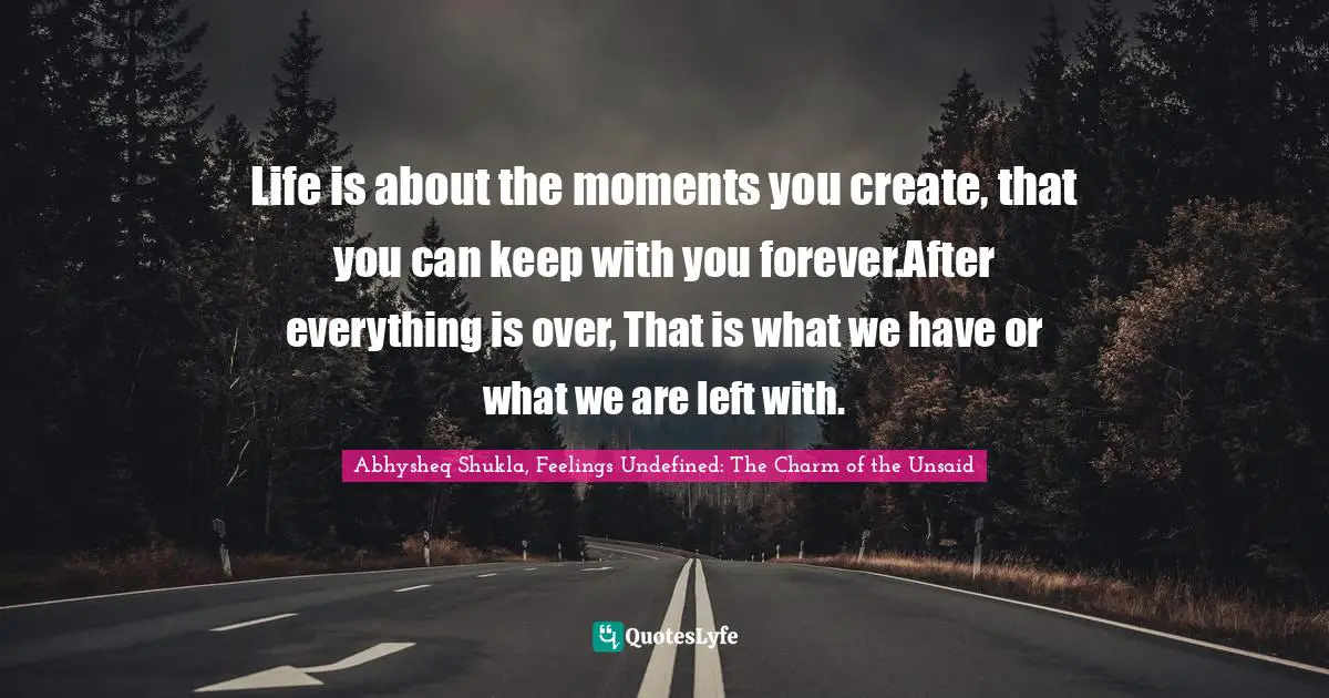 Abhysheq Shukla, Feelings Undefined: The Charm Of The Unsaid Quotes: "Life is about the moments you create, that you can keep with you forever.After everything is over, That is what we have or what we are left with."