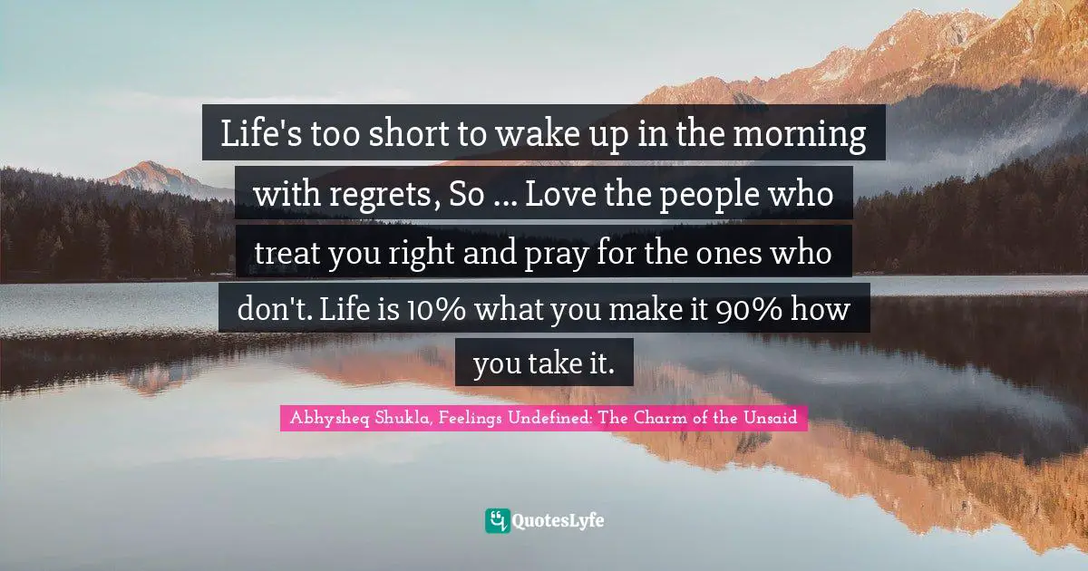 Abhysheq Shukla, Feelings Undefined: The Charm Of The Unsaid Quotes: "Life's too short to wake up in the morning with regrets, So ... Love the people who treat you right and pray for the ones who don't. Life is 10% what you make it 90% how you take it."