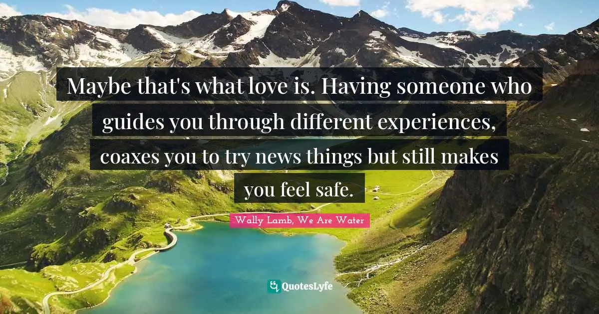 Maybe that's what love is. Having someone who guides you through different experiences, coaxes you to try news things but still makes you feel safe.