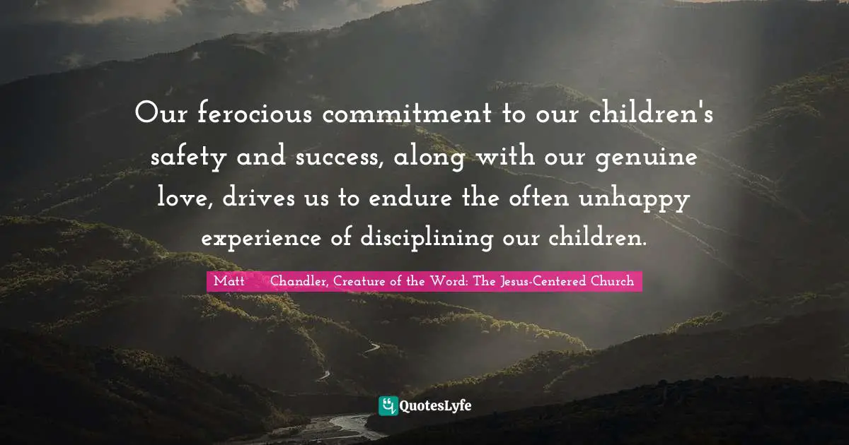 Our ferocious commitment to our children's safety and success, along with our genuine love, drives us to endure the often unhappy experience of disciplining our children.